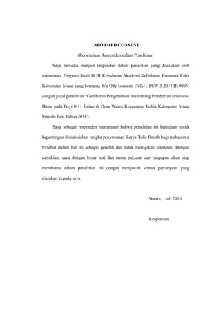 INFORMED CONSENT
(Persetujuan Responden dalam Penelitian)
Saya bersedia menjadi responden dalam penelitian yang dilakukan oleh
mahasiswa Program Studi D III Kebidanan Akademi Kebidanan Paramata Raha
Kabupaten Muna yang bernama Wa Ode Isnawati (NIM : PSW.B.2013.IB.0096)
dengan judul penelitian “Gambaran Pengetahuan Ibu tentang Pemberian Imunisasi
Dasar pada Bayi 0-11 Bulan di Desa Waara Kecamatan Lohia Kabupaten Muna
Periode Juni Tahun 2016”.
Saya sebagai responden memahami bahwa penelitian ini bertujuan untuk
kepentingan ilmiah dalam rangka penyusunan Karya Tulis Ilmiah bagi mahasiswa
tersebut dalam hal ini sebagai peneliti dan tidak merugikan siapapun. Dengan
demikian, saya dengan besar hati dan tanpa paksaan dari siapapun akan siap
membantu dalam penelitian ini dengan menjawab semua pertanyaan yang
diajukan kepada saya.
Waara, Juli 2016
Responden
 