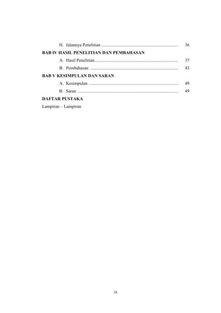 ix
H. Jalannya Penelitian ..................................................................... 36
BAB IV HASIL PENELITIAN DAN PEMBAHASAN
A. Hasil Penelitian........................................................................... 37
B. Pembahasan ............................................................................... 43
BAB V KESIMPULAN DAN SARAN
A. Kesimpulan ................................................................................ 49
B. Saran .......................................................................................... 49
DAFTAR PUSTAKA
Lampiran – Lampiran
 