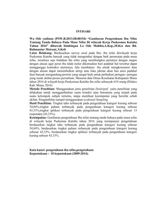 INTISARI
Wa Ode yudiana (PSW.B.2013.IB.00154) “Gambaran Pengetahuan Ibu Nifas
Tentang Tanda Bahaya Pada Masa Nifas Di wilayah Kerja Puskesmas Katobu
Tahun 2016” dibawah bimbingan La Ode Muhlisi,A.Kep.,M.Kes dan Bd.
Rahmaniar Meirani, S.Keb
Latar Belakang: Berdasarkan survey awal pada Ibu- ibu nifas diwilayah kerja
Puskemas Katobu banyak yang tidak mengetahui dengan baik perawatan pada masa
nifas, misalnya saja tindakan ibu nifas yang membungkus perutnya dengan stagen
dengan alasan agar perut ibu tidak melar dikemudian hari padahal hal tersebut dapat
mengganggu kontraksi uterusnya, lalu membatasi ibu untuk mengkonsumsi ikan
dengan alasan dapat menimbulkan alergi atau luka jahitan akan bau amis padahal
ikan banyak mengandung protein yang sangat baik untuk perbaikan jaringan- jaringan
yang rusak akibat proses persalinan. Menurut data Dinas Kesehatan Kabupaten Muna
tahun 2016 di wilayah kerja Puskesmas Katobu ibu nifas sebanyak 610 orang (Dinkes
Kab. Muna, 2016)
Metode Penelitian: Menggunakan jenis penelitian Deskriptif yaitu penelitian yang
dilakukan untuk menggambarkan suatu kondisi atau fenomena yang terjadi pada
suatu kelompok subjek tertentu, tanpa membuat kesimpulan yang bersifat sebab
akibat. Pengambilan sampel menggunakan acidental Sampling
Hasil Penelitian: Tingkat tahu terbanyak pada pengetahuan kategori kurang sebesar
54,84%,tingkat paham terbanyak pada pengetahuan kategori kurang sebesar
43,33%,tingkat aplikasi terbanyak pada pengetahuan kategori kurang sebesar 13
responden (43,33%).
Kesimpulan: Gambaran pengetahuan Ibu nifas tentang tanda bahaya pada masa nifas
di wilayah kerja Puskemas Katobu tahun 2016 yang mempunyai pengetahuan
berdasarkan tingkat tahu terbanyak pada pengetahuan kategori kurang sebesar
54,84%, berdasarkan tingkat paham terbanyak pada pengetahuan kategori kurang
sebesar 43,33%, berdasarkan tingkat aplikasi terbanyak pada pengetahuan kategori
kurang sebesar 43,33%.
Kata kunci: pengetahuan ibu nifas,pengetahuan
Kepustakaan : 10 kepustakaan (2009-2014).
 