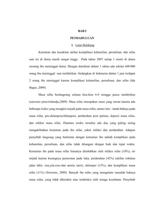 BAB I
PENDAHULUAN
A. Latar Belakang
Kematian dan kesakitan akibat komplikasi kehamilan, persalinan, dan nifas
saat ini di dunia masih sangat tinggi. Pada tahun 2007 setiap 1 menit di dunia
seorang ibu meninggal dunia. Dengan demikian dalam 1 tahun ada sekitar 600.000
orang ibu meninggal saat melahirkan. Sedangkan di Indonesia dalam 1 jam terdapat
2 orang ibu meninggal karena komplikasi kehamilan, persalinan, dan nifas (Ide
Bagus, 2009).
Masa nifas berlangsung selama kira-kira 6-8 minggu pasca melahirkan
(sarwono prawirohardjo,2009). Masa nifas merupakan masa yang rawan karena ada
beberapa risiko yang mungkin terjadi pada masa nifas, antara lain : tanda bahaya pada
masa nifas, pre-eklampsia/eklampsia, perdarahan post partum, depresi masa nifas,
dan infeksi masa nifas. Diantara resiko tersebut ada dua yang paling sering
mengakibatkan kematian pada ibu nifas, yakni infeksi dan perdarahan. Adapun
penyebab langsung yang berkaitan dengan kematian ibu adalah komplikasi pada
kehamilan, persalinan, dan nifas tidak ditangani dengan baik dan tepat waktu.
Kematian ibu pada masa nifas biasanya disebabkan oleh infeksi nifas (10%), ini
terjadi karena kurangnya perawatan pada luka, perdarahan (42%) (akibat robekan
jalan lahir, sisa placenta dan atonia uteri), eklampsi (13%), dan komplikasi masa
nifas (11%) (Siswono, 2009). Banyak ibu nifas yang mengalami masalah bahaya
masa nifas, yang tidak diketahui atau terdeteksi oleh tenaga kesehatan. Penyebab
 