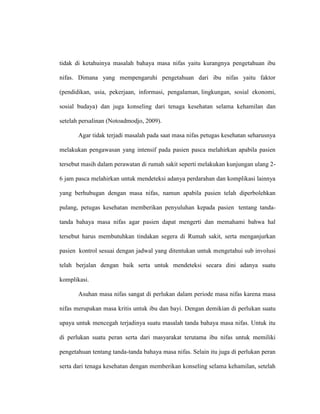 tidak di ketahuinya masalah bahaya masa nifas yaitu kurangnya pengetahuan ibu
nifas. Dimana yang mempengaruhi pengetahuan dari ibu nifas yaitu faktor
(pendidikan, usia, pekerjaan, informasi, pengalaman, lingkungan, sosial ekonomi,
sosial budaya) dan juga konseling dari tenaga kesehatan selama kehamilan dan
setelah persalinan (Notoadmodjo, 2009).
Agar tidak terjadi masalah pada saat masa nifas petugas kesehatan seharusnya
melakukan pengawasan yang intensif pada pasien pasca melahirkan apabila pasien
tersebut masih dalam perawatan di rumah sakit seperti melakukan kunjungan ulang 2-
6 jam pasca melahirkan untuk mendeteksi adanya perdarahan dan komplikasi lainnya
yang berhubugan dengan masa nifas, namun apabila pasien telah diperbolehkan
pulang, petugas kesehatan memberikan penyuluhan kepada pasien tentang tanda-
tanda bahaya masa nifas agar pasien dapat mengerti dan memahami bahwa hal
tersebut harus membutuhkan tindakan segera di Rumah sakit, serta menganjurkan
pasien kontrol sesuai dengan jadwal yang ditentukan untuk mengetahui sub involusi
telah berjalan dengan baik serta untuk mendeteksi secara dini adanya suatu
komplikasi.
Asuhan masa nifas sangat di perlukan dalam periode masa nifas karena masa
nifas merupakan masa kritis untuk ibu dan bayi. Dengan demikian di perlukan suatu
upaya untuk mencegah terjadinya suatu masalah tanda bahaya masa nifas. Untuk itu
di perlukan suatu peran serta dari masyarakat terutama ibu nifas untuk memiliki
pengetahuan tentang tanda-tanda bahaya masa nifas. Selain itu juga di perlukan peran
serta dari tenaga kesehatan dengan memberikan konseling selama kehamilan, setelah
 