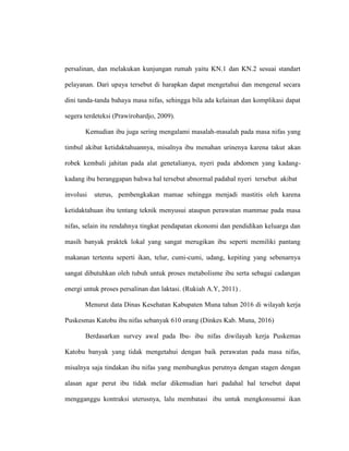 persalinan, dan melakukan kunjungan rumah yaitu KN.1 dan KN.2 sesuai standart
pelayanan. Dari upaya tersebut di harapkan dapat mengetahui dan mengenal secara
dini tanda-tanda bahaya masa nifas, sehingga bila ada kelainan dan komplikasi dapat
segera terdeteksi (Prawirohardjo, 2009).
Kemudian ibu juga sering mengalami masalah-masalah pada masa nifas yang
timbul akibat ketidaktahuannya, misalnya ibu menahan urinenya karena takut akan
robek kembali jahitan pada alat genetalianya, nyeri pada abdomen yang kadang-
kadang ibu beranggapan bahwa hal tersebut abnormal padahal nyeri tersebut akibat
involusi uterus, pembengkakan mamae sehingga menjadi mastitis oleh karena
ketidaktahuan ibu tentang teknik menyusui ataupun perawatan mammae pada masa
nifas, selain itu rendahnya tingkat pendapatan ekonomi dan pendidikan keluarga dan
masih banyak praktek lokal yang sangat merugikan ibu seperti memiliki pantang
makanan tertentu seperti ikan, telur, cumi-cumi, udang, kepiting yang sebenarnya
sangat dibutuhkan oleh tubuh untuk proses metabolisme ibu serta sebagai cadangan
energi untuk proses persalinan dan laktasi. (Rukiah A.Y, 2011) .
Menurut data Dinas Kesehatan Kabupaten Muna tahun 2016 di wilayah kerja
Puskesmas Katobu ibu nifas sebanyak 610 orang (Dinkes Kab. Muna, 2016)
Berdasarkan survey awal pada Ibu- ibu nifas diwilayah kerja Puskemas
Katobu banyak yang tidak mengetahui dengan baik perawatan pada masa nifas,
misalnya saja tindakan ibu nifas yang membungkus perutnya dengan stagen dengan
alasan agar perut ibu tidak melar dikemudian hari padahal hal tersebut dapat
mengganggu kontraksi uterusnya, lalu membatasi ibu untuk mengkonsumsi ikan
 