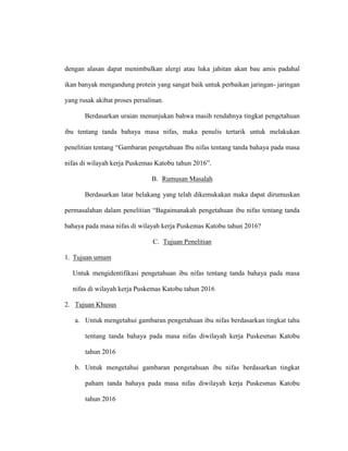 dengan alasan dapat menimbulkan alergi atau luka jahitan akan bau amis padahal
ikan banyak mengandung protein yang sangat baik untuk perbaikan jaringan- jaringan
yang rusak akibat proses persalinan.
Berdasarkan uraian menunjukan bahwa masih rendahnya tingkat pengetahuan
ibu tentang tanda bahaya masa nifas, maka penulis tertarik untuk melakukan
penelitian tentang “Gambaran pengetahuan Ibu nifas tentang tanda bahaya pada masa
nifas di wilayah kerja Puskemas Katobu tahun 2016”.
B. Rumusan Masalah
Berdasarkan latar belakang yang telah dikemukakan maka dapat dirumuskan
permasalahan dalam penelitian “Bagaimanakah pengetahuan ibu nifas tentang tanda
bahaya pada masa nifas di wilayah kerja Puskemas Katobu tahun 2016?
C. Tujuan Penelitian
1. Tujuan umum
Untuk mengidentifikasi pengetahuan ibu nifas tentang tanda bahaya pada masa
nifas di wilayah kerja Puskemas Katobu tahun 2016
2. Tujuan Khusus
a. Untuk mengetahui gambaran pengetahuan ibu nifas berdasarkan tingkat tahu
tentang tanda bahaya pada masa nifas diwilayah kerja Puskesmas Katobu
tahun 2016
b. Untuk mengetahui gambaran pengetahuan ibu nifas berdasarkan tingkat
paham tanda bahaya pada masa nifas diwilayah kerja Puskesmas Katobu
tahun 2016
 