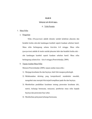 BAB II
TINJAUAN PUSTAKA
A. Telah Pustaka
1. Masa Nifas
a. Pengertian
Nifas (Puerperium) adalah dimulai setelah kelahiran placenta dan
berakhir ketika alat-alat kandungan kembali seperti keadaan sebelum hamil.
Masa nifas berlangsung selama kira-kira 6-8 minggu. Masa nifas
(puerperium) adalah di mulai setelah placenta lahir dan berakhir ketika alat –
alat kandungan kembali seperti keadaan sebelum hamil. Masa nifas
berlangsung selama kira – kira 6 minggu (Prawirohardjo, 2009).
b. Tujuan Asuhan Masa Nifas
Menurut Prawirohardjo (2009), tujuan asuhan masa nifas :
1) Menjaga kesehatan ibu dan bayinya, baik fisik maupun psikologik.
2) Melaksanakan skrining yang komprehensif, mendeteksi masalah,
mengobati atau merujuk bila terjadi komplikasi pada ibu dan bayinya.
3) Memberikan pendidikan kesehatan tentang perawatan kesehatan diri,
nutrisi, keluarga berencana, menyusui, pemberian masa nifas kepada
bayinya dan perawatan bayi sehat.
4) Memberikan pelayanan keluarga berencana.
 