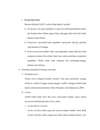 c. Periode Masa Nifas
Menurut Rukiyah Ai(2011), nifas di bagi dalam 3 periode :
1) Puerperium dini yaitu kepulihan di mana ibu telah diperbolehkan berdiri
dan berjalan-jalan. Dalam agama Islam, dianggap telah bersih dan boleh
bekerja setelah 40 hari.
2) Puerperium intermedial yaitu kepulihan menyeluruh alat-alat genitalia
yang lamanya 6-8 minggu.
3) Remote puerperium adalah waktu yang diperlukan untuk pulih dan sehat
sempurna terutama bila selama hamil atau waktu persalinan mempunyai
komplikasi. Waktu untuk sehat sempurna bisa berminggu-minggu,
bulanan, atau tahunan.
d. Perubahan-Perubahan Fisiologis masa nifas
1) Perubahan uterus
Ukuran uterus mengecil kembali (setelah 2 hari pasca persalinan, setinggi
umbilicus, setelah 4 minggu masuk panggul, setelah 2 minggu kembali pada
ukuran sebelum hamil) (Suherni, Hesty Widyasih, Anita Rahmawati, 2006)
2) Lochea
Adalah istilah untuk sekret dari uterus yang keluar melalui vagina selama
puerperium,ada beberapa jenis lochea, yakni :
1. Lochea Rubra ( Cruenta)
Lochea ini berisi darah segar dan sisa-sisa selaput ketuban, selsel darah
desidua (Desidua yakni selaput tenar rahim dalam keadaan hamil), venix
 