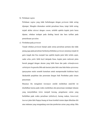 b) Perlukaan vagina
Perlukaan vagina yang tidak berhubungan dengan perineum tidak sering
dijumpai. Mungkin ditemukan setelah persalinan biasa, tetapi lebih sering
terjadi akibat ekstrasi dengan cunam, terlebih apabila kepala janin harus
diputar, robekan terdapat pada dinding lateral dan baru terlihat pada
pemeriksaan speculum.
c) Perubahan pada perineum
Terjadi robekan perineum hampir pada semua persalinan pertama dan tidak
jarang juga pada persalinan berikutnya.Robekan perineum umumnya terjadi di
garis tengah dan bisa menjadi luas apabila kepala janin lahir terlalu cepat,
sudut arkus pubis lebih kecil daripada biasa, kepala janin melewati pintu
bawah panggul dengan ukuran yang lebih besar dan pada sirkumfarensia
suboksipito bregmatika.Bila ada laserasi jalan lahir atau luka bekas episiotomy
(penyayatan mulut serambi kemaluan untuk mempermudah kelahiran bayi)
lakukanlah penjahitan dan perawatan dengan baik Perubahan pada sistem
pencernaan
Biasanya ibu mengalami konstipasi setelah melahirkan anak.Hal ini
disebabkan karena pada waktu melahirkan alat pencernaan mendapat tekanan
yang menyebabkan kolon menjadi kosong, pengeluaran cairan yang
berlebihan pada waktu persalinan (dehidrasi), kurang makan, hemorroid,
laserasi jalan lahir.Supaya buang air besar kembali teratur dapat diberikan diit
atau makanan yang mengandung serat dan pemberian cairan yang cukup. Bila
 