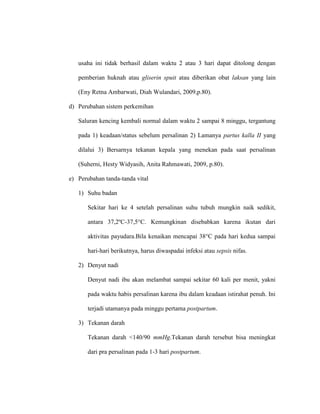 usaha ini tidak berhasil dalam waktu 2 atau 3 hari dapat ditolong dengan
pemberian huknah atau gliserin spuit atau diberikan obat laksan yang lain
(Eny Retna Ambarwati, Diah Wulandari, 2009,p.80).
d) Perubahan sistem perkemihan
Saluran kencing kembali normal dalam waktu 2 sampai 8 minggu, tergantung
pada 1) keadaan/status sebelum persalinan 2) Lamanya partus kalla II yang
dilalui 3) Bersarnya tekanan kepala yang menekan pada saat persalinan
(Suherni, Hesty Widyasih, Anita Rahmawati, 2009, p.80).
e) Perubahan tanda-tanda vital
1) Suhu badan
Sekitar hari ke 4 setelah persalinan suhu tubuh mungkin naik sedikit,
antara 37,2ºC-37,5°C. Kemungkinan disebabkan karena ikutan dari
aktivitas payudara.Bila kenaikan mencapai 38°C pada hari kedua sampai
hari-hari berikutnya, harus diwaspadai infeksi atau sepsis nifas.
2) Denyut nadi
Denyut nadi ibu akan melambat sampai sekitar 60 kali per menit, yakni
pada waktu habis persalinan karena ibu dalam keadaan istirahat penuh. Ini
terjadi utamanya pada minggu pertama postpartum.
3) Tekanan darah
Tekanan darah <140/90 mmHg.Tekanan darah tersebut bisa meningkat
dari pra persalinan pada 1-3 hari postpartum.
 