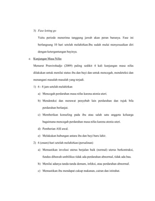 3) Fase letting go
Yaitu periode menerima tanggung jawab akan peran barunya. Fase ini
berlangsung 10 hari setelah melahirkan.Ibu sudah mulai menyesuaikan diri
dengan ketergantungan bayinya.
e. Kunjungan Masa Nifas
Menurut Prawirohadjo (2009) paling sedikit 4 kali kunjungan masa nifas
dilakukan untuk menilai status ibu dan bayi dan untuk mencegah, mendeteksi dan
menangani masalah-masalah yang terjadi.
1) 6 - 8 jam setelah melahirkan
a) Mencegah perdarahan masa nifas karena atonia uteri.
b) Mendeteksi dan merawat penyebab lain perdarahan dan rujuk bila
perdarahan berlanjut.
c) Memberikan konseling pada ibu atau salah satu anggota keluarga
bagaimana mencegah perdarahan masa nifas karena atonia uteri.
d) Pemberian ASI awal.
e) Melakukan hubungan antara ibu dan bayi baru lahir.
2) 6 (enam) hari setelah melahirkan (persalinan)
a) Memastikan involusi uterus berjalan baik (normal) uterus berkontraksi,
fundus dibawah umbilikus tidak ada perdarahan abnormal, tidak ada bau.
b) Menilai adanya tanda-tanda demam, infeksi, atau perdarahan abnormal.
c) Memastikan ibu mendapat cukup makanan, cairan dan istirahat.
 