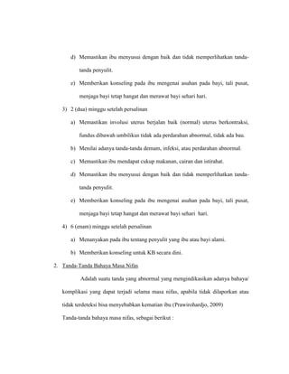 d) Memastikan ibu menyusui dengan baik dan tidak memperlihatkan tanda-
tanda penyulit.
e) Memberikan konseling pada ibu mengenai asuhan pada bayi, tali pusat,
menjaga bayi tetap hangat dan merawat bayi sehari hari.
3) 2 (dua) minggu setelah persalinan
a) Memastikan involusi uterus berjalan baik (normal) uterus berkontraksi,
fundus dibawah umbilikus tidak ada perdarahan abnormal, tidak ada bau.
b) Menilai adanya tanda-tanda demam, infeksi, atau perdarahan abnormal.
c) Memastikan ibu mendapat cukup makanan, cairan dan istirahat.
d) Memastikan ibu menyusui dengan baik dan tidak memperlihatkan tanda-
tanda penyuIit.
e) Memberikan konseling pada ibu mengenai asuhan pada bayi, tali pusat,
menjaga bayi tetap hangat dan merawat bayi sehari hari.
4) 6 (enam) minggu setelah persalinan
a) Menanyakan pada ibu tentang penyulit yang ibu atau bayi alami.
b) Memberikan konseling untuk KB secara dini.
2. Tanda-Tanda Bahaya Masa Nifas
Adalah suatu tanda yang abnormal yang mengindikasikan adanya bahaya/
komplikasi yang dapat terjadi selama masa nifas, apabila tidak dilaporkan atau
tidak terdeteksi bisa menyebabkan kematian ibu (Prawirohardjo, 2009)
Tanda-tanda bahaya masa nifas, sebagai berikut :
 