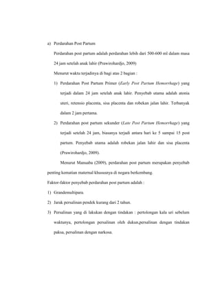 a) Perdarahan Post Partum
Perdarahan post partum adalah perdarahan lebih dari 500-600 ml dalam masa
24 jam setelah anak lahir (Prawirohardjo, 2009)
Menurut waktu terjadinya di bagi atas 2 bagian :
1) Perdarahan Post Partum Primer (Early Post Partum Hemorrhage) yang
terjadi dalam 24 jam setelah anak lahir. Penyebab utama adalah atonia
uteri, retensio placenta, sisa placenta dan robekan jalan lahir. Terbanyak
dalam 2 jam pertama.
2) Perdarahan post partum sekunder (Late Post Partum Hemorrhage) yang
terjadi setelah 24 jam, biasanya terjadi antara hari ke 5 sampai 15 post
partum. Penyebab utama adalah robekan jalan lahir dan sisa placenta
(Prawirohardjo, 2009).
Menurut Manuaba (2009), perdarahan post partum merupakan penyebab
penting kematian maternal khususnya di negara berkembang.
Faktor-faktor penyebab perdarahan post partum adalah :
1) Grandemultipara.
2) Jarak persalinan pendek kurang dari 2 tahun.
3) Persalinan yang di lakukan dengan tindakan : pertolongan kala uri sebelum
waktunya, pertolongan persalinan oleh dukun,persalinan dengan tindakan
paksa, persalinan dengan narkosa.
 