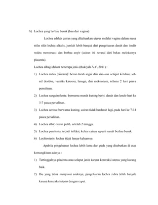 b) Lochea yang berbau busuk (bau dari vagina)
Lochea adalah cairan yang dikeluarkan uterus melalui vagina dalam masa
nifas sifat lochea alkalis, jumlah lebih banyak dari pengeluaran darah dan lendir
waktu menstruasi dan berbau anyir (cairan ini berasal dari bekas melekatnya
placenta).
Lochea dibagi dalam beberapa jenis (Rukiyah A.Y, 2011) :
1) Lochea rubra (cruenta): berisi darah segar dan sisa-sisa selaput ketuban, sel-
sel desidua, verniks kaseosa, lanugo, dan mekoneum, selama 2 hari pasca
persalinan.
2) Lochea sanguinolenta: berwarna merah kuning berisi darah dan lendir hari ke
3-7 pasca persalinan.
3) Lochea serosa: berwarna kuning, cairan tidak berdarah lagi, pada hari ke 7-14
pasca persalinan.
4) Lochea alba: cairan putih, setelah 2 minggu.
5) Lochea purulenta: terjadi infeksi, keluar cairan seperti nanah berbau busuk.
6) Lochiostasis: lochea tidak lancar keluarnya
Apabila pengeluaran lochea lebih lama dari pada yang disebutkan di atas
kemungkinan adanya :
1) Tertinggalnya placenta atau selaput janin karena kontraksi uterus yang kurang
baik.
2) Ibu yang tidak menyusui anaknya, pengeluaran lochea rubra lebih banyak
karena kontraksi uterus dengan cepat.
 