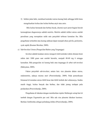 3) Infeksi jalan lahir, membuat kontraksi uterus kurang baik sehingga lebih lama
mengeluarkan lochea dan lochea berbau anyir atau amis.
Bila lochea bernanah dan berbau busuk, disertai nyeri perut bagian bawah
kemungkinan diagnosisnya adalah metritis. Metritis adalah infeksi uterus setelah
persalinan yang merupakan salah satu penyebab terbesar kematian ibu. Bila
pengobatan terlambat atau kurang adekuat dapat menjadi abses pelvik, peritonitis,
syok septik (Rustam Mochtar, 2009).
c) Sub-Involusi Uterus (Pengecilan Rahim yang Terganggu)
Involusi adalah keadaan uterus mengecil oleh kontraksi rahim dimana berat
rahim dari 1000 gram saat setelah bersalin, menjadi 40-60 mg 6 minggu
kemudian. Bila pengecilan ini kurang baik atau terganggu di sebut sub-involusi
(Bahiyatun, 2009).
Faktor penyebab sub-involusi, antara lain: sisa plasenta dalam uterus,
endometritis, adanya mioma uteri (Prawirohardjo, 2009). Pada pemeriksaan
bimanual di temukan uterus lebih besar dan lebih lembek dari seharusnya, fundus
masih tinggi, lochea banyak dan berbau, dan tidak jarang terdapat pula
perdarahan (Prawirohardjo, 2009).
Pengobatan di lakukan dengan memberikan injeksi Methergin setiap hari di
tambah dengan Ergometrin per oral. Bila ada sisa plasenta lakukan kuretase.
Berikan Antibiotika sebagai pelindung infeksi (Prawirohardjo, 2009).
 