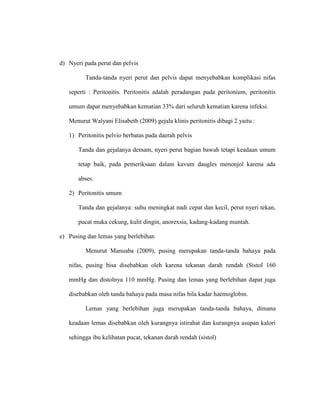 d) Nyeri pada perut dan pelvis
Tanda-tanda nyeri perut dan pelvis dapat menyebabkan komplikasi nifas
seperti : Peritonitis. Peritonitis adalah peradangan pada peritonium, peritonitis
umum dapat menyebabkan kematian 33% dari seluruh kematian karena infeksi.
Menurut Walyani Elisabeth (2009) gejala klinis peritonitis dibagi 2 yaitu :
1) Peritonitis pelvio berbatas pada daerah pelvis
Tanda dan gejalanya demam, nyeri perut bagian bawah tetapi keadaan umum
tetap baik, pada pemeriksaan dalam kavum daugles menonjol karena ada
abses.
2) Peritonitis umum
Tanda dan gejalanya: suhu meningkat nadi cepat dan kecil, perut nyeri tekan,
pucat muka cekung, kulit dingin, anorexsia, kadang-kadang muntah.
e) Pusing dan lemas yang berlebihan
Menurut Manuaba (2009), pusing merupakan tanda-tanda bahaya pada
nifas, pusing bisa disebabkan oleh karena tekanan darah rendah (Sistol 160
mmHg dan distolnya 110 mmHg. Pusing dan lemas yang berlebihan dapat juga
disebabkan oleh tanda bahaya pada masa nifas bila kadar haemoglobin.
Lemas yang berlebihan juga merupakan tanda-tanda bahaya, dimana
keadaan lemas disebabkan oleh kurangnya istirahat dan kurangnya asupan kalori
sehingga ibu kelihatan pucat, tekanan darah rendah (sistol)
 