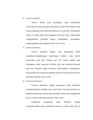 4) Analysis (Analisis)
Analisis adalah suatu kemampuan untuk menjabarkan
materi/objek ke dalam komponen-komponen, tetapi masih didalam suatu
struktur organisasi, dan masih ada kaitannya satu sama lain. Kemampuan
analisis ini dapat dilihat dari penggunaan kata-kata kerja, seperti dapat
menggambarkan (membuat bagan), membedakan, memisahkan,
mengelompokkan dan sebagainya (Puti Ariani, 2014)
5) Synthesis (Sintesis)
Sintesis menunjuk kepada suatu kemampuan untuk
meletakkan/menghubungkan bagan-bagan didalam suatu bentuk
keseluruhan yang baru. Dengan kata lain sintesis adalah suatu
kemampuan untuk menyusun formulasi baru dari formulasi-formulasi
yang ada. Misalnya, dapat menyusun, merencanakan, meringkaskan,
menyesuaikan dan sebagainya terhadap suatu teori atau rumusan-rumusan
yang telah ada (Puti Ariani, 2014)
6) Evaluation (Evaluasi)
Evaluasi iniberkaitan dengan kemampuan untuk melakukan
justifikasi/penilaian terhadap suatu materi/objek. Penilaian-penilaian itu
didasarkan pada suatu criteria yang ditentukan sendiri atau mengguankan
kriteria - kriteria yang telah ada (Puti Ariani, 2014)
Pengukuran pengetahuan dapat dilakukan dengan
wawancara/angket yang menanyakan tentang isi materi yang ingin di
 