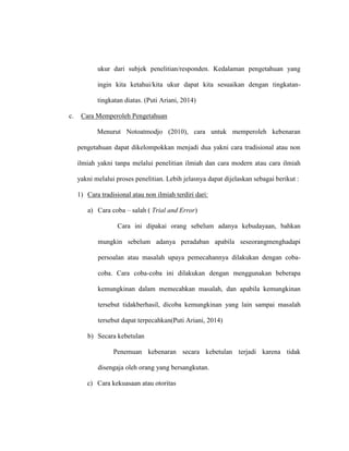 ukur dari subjek penelitian/responden. Kedalaman pengetahuan yang
ingin kita ketahui/kita ukur dapat kita sesuaikan dengan tingkatan-
tingkatan diatas. (Puti Ariani, 2014)
c. Cara Memperoleh Pengetahuan
Menurut Notoatmodjo (2010), cara untuk memperoleh kebenaran
pengetahuan dapat dikelompokkan menjadi dua yakni cara tradisional atau non
ilmiah yakni tanpa melalui penelitian ilmiah dan cara modern atau cara ilmiah
yakni melalui proses penelitian. Lebih jelasnya dapat dijelaskan sebagai berikut :
1) Cara tradisional atau non ilmiah terdiri dari:
a) Cara coba – salah ( Trial and Error)
Cara ini dipakai orang sebelum adanya kebudayaan, bahkan
mungkin sebelum adanya peradaban apabila seseorangmenghadapi
persoalan atau masalah upaya pemecahannya dilakukan dengan coba-
coba. Cara coba-coba ini dilakukan dengan menggunakan beberapa
kemungkinan dalam memecahkan masalah, dan apabila kemungkinan
tersebut tidakberhasil, dicoba kemungkinan yang lain sampai masalah
tersebut dapat terpecahkan(Puti Ariani, 2014)
b) Secara kebetulan
Penemuan kebenaran secara kebetulan terjadi karena tidak
disengaja oleh orang yang bersangkutan.
c) Cara kekuasaan atau otoritas
 