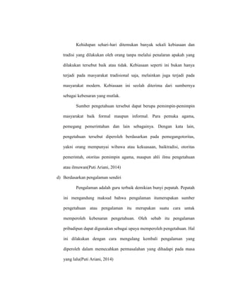 Kehidupan sehari-hari ditemukan banyak sekali kebiasaan dan
tradisi yang dilakukan oleh orang tanpa melalui penalaran apakah yang
dilakukan tersebut baik atau tidak. Kebiasaan seperti ini bukan hanya
terjadi pada masyarakat tradisional saja, melainkan juga terjadi pada
masyarakat modern. Kebiasaan ini seolah diterima dari sumbernya
sebagai kebenaran yang mutlak.
Sumber pengetahuan tersebut dapat berupa pemimpin-pemimpin
masyarakat baik formal maupun informal. Para pemuka agama,
pemegang pemerintahan dan lain sebagainya. Dengan kata lain,
pengetahuan tersebut diperoleh berdasarkan pada pemegangotoritas,
yakni orang mempunyai wibawa atau kekuasaan, baiktradisi, otoritas
pemerintah, otoritas pemimpin agama, maupun ahli ilmu pengetahuan
atau ilmuwan(Puti Ariani, 2014)
d) Berdasarkan pengalaman sendiri
Pengalaman adalah guru terbaik demikian bunyi pepatah. Pepatah
ini mengandung maksud bahwa pengalaman itumerupakan sumber
pengetahuan atau pengalaman itu merupakan suatu cara untuk
memperoleh kebenaran pengetahuan. Oleh sebab itu pengalaman
pribadipun dapat digunakan sebagai upaya memperoleh pengetahuan. Hal
ini dilakukan dengan cara mengulang kembali pengalaman yang
diperoleh dalam memecahkan permasalahan yang dihadapi pada masa
yang lalu(Puti Ariani, 2014)
 