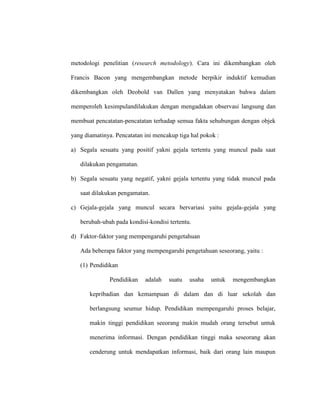 metodologi penelitian (research metodology). Cara ini dikembangkan oleh
Francis Bacon yang mengembangkan metode berpikir induktif kemudian
dikembangkan oleh Deobold van Dallen yang menyatakan bahwa dalam
memperoleh kesimpulandilakukan dengan mengadakan observasi langsung dan
membuat pencatatan-pencatatan terhadap semua fakta sehubungan dengan objek
yang diamatinya. Pencatatan ini mencakup tiga hal pokok :
a) Segala sesuatu yang positif yakni gejala tertentu yang muncul pada saat
dilakukan pengamatan.
b) Segala sesuatu yang negatif, yakni gejala tertentu yang tidak muncul pada
saat dilakukan pengamatan.
c) Gejala-gejala yang muncul secara bervariasi yaitu gejala-gejala yang
berubah-ubah pada kondisi-kondisi tertentu.
d) Faktor-faktor yang mempengaruhi pengetahuan
Ada beberapa faktor yang mempengaruhi pengetahuan seseorang, yaitu :
(1) Pendidikan
Pendidikan adalah suatu usaha untuk mengembangkan
kepribadian dan kemampuan di dalam dan di luar sekolah dan
berlangsung seumur hidup. Pendidikan mempengaruhi proses belajar,
makin tinggi pendidikan seeorang makin mudah orang tersebut untuk
menerima informasi. Dengan pendidikan tinggi maka seseorang akan
cenderung untuk mendapatkan informasi, baik dari orang lain maupun
 