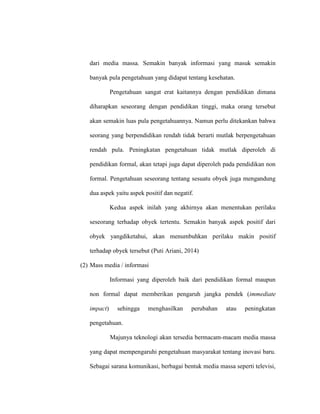 dari media massa. Semakin banyak informasi yang masuk semakin
banyak pula pengetahuan yang didapat tentang kesehatan.
Pengetahuan sangat erat kaitannya dengan pendidikan dimana
diharapkan seseorang dengan pendidikan tinggi, maka orang tersebut
akan semakin luas pula pengetahuannya. Namun perlu ditekankan bahwa
seorang yang berpendidikan rendah tidak berarti mutlak berpengetahuan
rendah pula. Peningkatan pengetahuan tidak mutlak diperoleh di
pendidikan formal, akan tetapi juga dapat diperoleh pada pendidikan non
formal. Pengetahuan seseorang tentang sesuatu obyek juga mengandung
dua aspek yaitu aspek positif dan negatif.
Kedua aspek inilah yang akhirnya akan menentukan perilaku
seseorang terhadap obyek tertentu. Semakin banyak aspek positif dari
obyek yangdiketahui, akan menumbuhkan perilaku makin positif
terhadap obyek tersebut (Puti Ariani, 2014)
(2) Mass media / informasi
Informasi yang diperoleh baik dari pendidikan formal maupun
non formal dapat memberikan pengaruh jangka pendek (immediate
impact) sehingga menghasilkan perubahan atau peningkatan
pengetahuan.
Majunya teknologi akan tersedia bermacam-macam media massa
yang dapat mempengaruhi pengetahuan masyarakat tentang inovasi baru.
Sebagai sarana komunikasi, berbagai bentuk media massa seperti televisi,
 