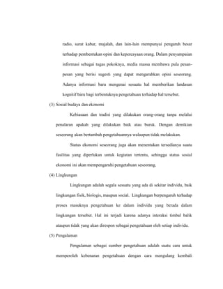 radio, surat kabar, majalah, dan lain-lain mempunyai pengaruh besar
terhadap pembentukan opini dan kepercayaan orang. Dalam penyampaian
informasi sebagai tugas pokoknya, media massa membawa pula pesan-
pesan yang berisi sugesti yang dapat mengarahkan opini seseorang.
Adanya informasi baru mengenai sesuatu hal memberikan landasan
kognitif baru bagi terbentuknya pengetahuan terhadap hal tersebut.
(3) Sosial budaya dan ekonomi
Kebiasaan dan tradisi yang dilakukan orang-orang tanpa melalui
penalaran apakah yang dilakukan baik atau buruk. Dengan demikian
seseorang akan bertambah pengetahuannya walaupun tidak melakukan.
Status ekonomi seseorang juga akan menentukan tersedianya suatu
fasilitas yang diperlukan untuk kegiatan tertentu, sehingga status sosial
ekonomi ini akan mempengaruhi pengetahuan seseorang.
(4) Lingkungan
Lingkungan adalah segala sesuatu yang ada di sekitar individu, baik
lingkungan fisik, biologis, maupun social. Lingkungan berpengaruh terhadap
proses masuknya pengetahuan ke dalam individu yang berada dalam
lingkungan tersebut. Hal ini terjadi karena adanya interaksi timbal balik
ataupun tidak yang akan direspon sebagai pengetahuan oleh setiap individu.
(5) Pengalaman
Pengalaman sebagai sumber pengetahuan adalah suatu cara untuk
memperoleh kebenaran pengetahuan dengan cara mengulang kembali
 