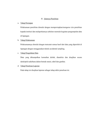 H. Jalannya Penelitian
a. Tahap Persiapan
Pelaksanaan penelitian dimulai dengan mempersiapkan/mengurus izin penelitian
kepada institusi dan melaporkannya sebelum memulai kegiatan pengumpulan data
di lapangan.
b. Tahap Pelaksanaan
Pelaksanaannya dimulai dengan mencatat semua hasil dari data yang diperoleh di
lapangan dengan menggunakan teknik accidental sampling.
c. Tahap Pengolahan Data
Data yang dikumpulkan kemudian diolah, dianalisis dan disajikan secara
deskriptid sederhana dalam bentuk narasi, tabel dan gambar.
d. Tahap Penulisan Laporan
Pada tahap ini disajikan laporan sebagai tahap akhir penulisan ini.
 