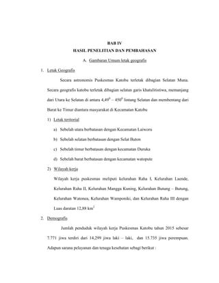 BAB IV
HASIL PENELITIAN DAN PEMBAHASAN
A. Gambaran Umum letak geografis
1. Letak Geografis
Secara astronomis Puskesmas Katobu terletak dibagian Selatan Muna.
Secara geografis katobu terletak dibagian selatan garis khatulitistiwa, memanjang
dari Utara ke Selatan di antara 4,490
– 4500
lintang Selatan dan membentang dari
Barat ke Timur diantara masyarakat di Kecamatan Katobu
1) Letak teritorial
a) Sebelah utara berbatasan dengan Kecamatan Laiworu
b) Sebelah selatan berbatasan dengan Selat Buton
c) Sebelah timur berbatasan dengan kecamatan Duruka
d) Sebelah barat berbatasan dengan kecamatan watopute
2) Wilayah kerja
Wilayah kerja puskesmas meliputi kelurahan Raha I, Kelurahan Laende,
Kelurahan Raha II, Kelurahan Mangga Kuning, Kelurahan Butung – Butung,
Kelurahan Watonea, Kelurahan Wamponiki, dan Kelurahan Raha III dengan
Luas daratan 12,88 km2
2. Demografis
Jumlah penduduk wilayah kerja Puskesmas Katobu tahun 2015 sebesar
7.771 jiwa terdiri dari 14,299 jiwa laki – laki, dan 15.735 jiwa perempuan.
Adapun sarana pelayanan dan tenaga kesehatan sebagi berikut :
 