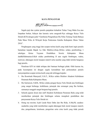 KATA PENGANTAR
Segala puji dan syukur penulis panjatkan kehadirat Tuhan Yang Maha Esa atas
limpahan berkat, hidayat dan karunia serta anugerah-Nya sehingga Karya Tulis
Ilmiah (KTI) dengan judul “Gambaran Pengetahuan Ibu Nifas Tentang Tanda Bahaya
Pada Masa Nifas di Wilayah Kerja Puskesmas Katobu Kabupaten Muna Tahun
2016”.
Penghargaan yang tinggi dan ucapan terima kasih yang tiada henti ingin penulis
hantarkan kepada Bapak La Ode Muhlisi,A.Kep.,M.Kes selaku pembimbing 1
sekaligus Ketua Yayasan Pendidikan Sowite Kabupaten Muna
danBd.Rahmaniar,S.Keb selaku pembimbing II atas segala bimbingan, waktu,
motivasi, dukungan moral maupun materil serta nasehat yang tidak ternilai harganya
bagi penulis.
Penulisan KTI ini tidak terlepas dari bantuan berbagai pihak. Oleh karena itu,
pada kesempatan ini dengan segala kerendehan hati perkenankan penulis
menyampaikan ucapan terima kasih yang tak terhingga kepada :
1. Ibu Rosminah Mansyarif, S.Si.T., M.Kes selaku Direktur Akademi Kebidanan
Paramata Raha Kabupaten Muna.
2. Ibu Sutriawati, S.KM., M.Kes selaku penguji Karya Tulis Ilmiah atas bimbingan
yang sangat berharga, keikhlasan, petunjuk dan semangat yang Ibu berikan,
semuanya sungguh sangat berguna bagi penulis.
3. Seluruh jajaran dosen dan staff Akademi Kebidanan Paramata Raha yang telah
memberikan petunjuk dan bimbingan selama mengikuti pendidikan dan
penyusunan Karya Tulis Ilmiah ini.
4. Orang tua tercinta Ayah Laode Raisi Dabu dan Ibu Rida, A.Ma,Pd, saudara-
saudariku yang telah memberikan segala dukungan baik moral maupun materil,
doa, pengorbanan, ketulusan, pengertian serta cinta kasih yang tidak pernah
 