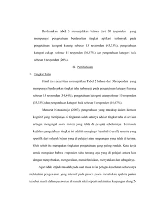 Berdasarkan tabel 3 menunjukkan bahwa dari 30 responden yang
mempunyai pengetahuan berdasarkan tingkat aplikasi terbanyak pada
pengetahuan kategori kurang sebesar 13 responden (43,33%), pengetahuan
kategori cukup sebesar 11 responden (36,67%) dan pengetahuan kategori baik
sebesar 6 responden (20%).
B. Pembahasan
1. Tingkat Tahu
Hasil dari penelitian menunjukkan Tabel 2 bahwa dari 30responden yang
mempunyai berdasarkan tingkat tahu terbanyak pada pengetahuan kategori kurang
sebesar 15 responden (54,84%), pengetahuan kategori cukupsebesar 10 responden
(33,33%) dan pengetahuan kategori baik sebesar 5 responden (16,67%).
Menurut Notoadmojo (2007), pengetahuan yang tercakup dalam domain
kognitif yang mempunyai 6 tingkatan salah satunya adalah tingkat tahu di artikan
sebagai mengingat suatu materi yang telah di pelajari sebelumnya. Termasuk
kedalam pengetahuan tingkat ini adalah mengingat kembali (recall) sesuatu yang
spesifik dari seluruh bahan yang di pelajari atau rangsangan yang telah di terima.
Oleh sebab itu merupakan tingkatan pengetahuan yang paling rendah. Kata kerja
untuk mengukur bahwa responden tahu tentang apa yang di pelajari antara lain
dengan menyebutkan, menguraikan, mendefenisikan, menyatakan dan sebagainya.
Agar tidak terjadi masalah pada saat masa nifas petugas kesehatan seharusnya
melakukan pengawasan yang intensif pada pasien pasca melahirkan apabila pasien
tersebut masih dalam perawatan di rumah sakit seperti melakukan kunjungan ulang 2-
 