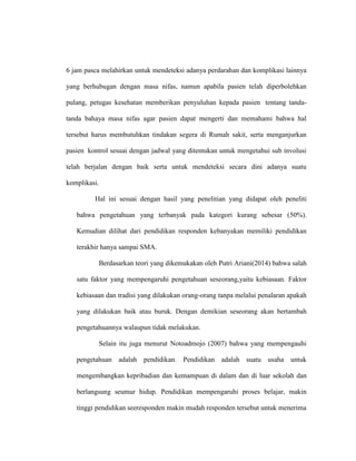 6 jam pasca melahirkan untuk mendeteksi adanya perdarahan dan komplikasi lainnya
yang berhubugan dengan masa nifas, namun apabila pasien telah diperbolehkan
pulang, petugas kesehatan memberikan penyuluhan kepada pasien tentang tanda-
tanda bahaya masa nifas agar pasien dapat mengerti dan memahami bahwa hal
tersebut harus membutuhkan tindakan segera di Rumah sakit, serta menganjurkan
pasien kontrol sesuai dengan jadwal yang ditentukan untuk mengetahui sub involusi
telah berjalan dengan baik serta untuk mendeteksi secara dini adanya suatu
komplikasi.
Hal ini sesuai dengan hasil yang penelitian yang didapat oleh peneliti
bahwa pengetahuan yang terbanyak pada kategori kurang sebesar (50%).
Kemudian dilihat dari pendidikan responden kebanyakan memiliki pendidikan
terakhir hanya sampai SMA.
Berdasarkan teori yang dikemukakan oleh Putri Ariani(2014) bahwa salah
satu faktor yang mempengaruhi pengetahuan seseorang,yaitu kebiasaan. Faktor
kebiasaan dan tradisi yang dilakukan orang-orang tanpa melalui penalaran apakah
yang dilakukan baik atau buruk. Dengan demikian seseorang akan bertambah
pengetahuannya walaupun tidak melakukan.
Selain itu juga menurut Notoadmojo (2007) bahwa yang mempengauhi
pengetahuan adalah pendidikan. Pendidikan adalah suatu usaha untuk
mengembangkan kepribadian dan kemampuan di dalam dan di luar sekolah dan
berlangsung seumur hidup. Pendidikan mempengaruhi proses belajar, makin
tinggi pendidikan seeresponden makin mudah responden tersebut untuk menerima
 