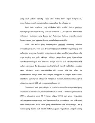 yang telah paham terhadap objek atau materi harus dapat menjelaskan,
menyebutkan contoh, menyimpulkan, meramalkan dan sebagainya.
Dari hasil penelitian yang dilakukan oleh peneliti tingkat pemhmn
terbanyak pada kategori kurang yaitu 13 responden (43,33%) hal ini dikarenakan
informasi – informasi yang didapat dari Puskesmas Katobu, responden masih
kurang paham yang berkaitan dengan tanda bahaya masa nifas.
Salah satu faktor yang mempengaruhi pemhmn seseorang, menurut
Notoadmojo (2007), yaitu usia. Usia mempengaruhi terhadap daya tangkap dan
pola pikir seseorang. Semakin bertambah usia akan semakin berkembang pula
daya tangkap dan pola pikirnya, sehingga pengetahuan yang diperolehnya
semakin memkategori baik. Pada usia madya, individu akan lebih berperan aktif
dalam masyarakat dan kehidupan sosial serta lebih banyak melakukan persiapan
demi suksesnya upaya menyesuaikan diri menuju usia tua, selain itu
respondenusia madya akan lebih banyak menggunakan banyak waktu untuk
membaca. Kemampuan intelektual, pemecahan masalah, dan kemampuan verbal
dilaporkan hampir tidak ada penurunan pada usia ini.
Namun dari hasil yang didapatkan peneliti tidak sejalan dengan teori yang
dikemukakan karena hasil penelitian berdasarkan umur 21-30 tahun yaitu sebesar
(47%), selanjutnya umur 30-40 tahun sebesar (43%), dari umur responden
sebenarnya merupakan umur yang bisa memberikan pengetahuan yang baik untuk
tanda bahaya masa nifas sesuai yang dikemukakan oleh Notodamodjo (2007)
namun yang didapat oleh peneliti terbanyak pada pengetahuan kategori kurang
 