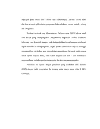 dipelajari pada situasi atau kondisi real (sebenarnya). Aplikasi disini dapat
diartikan sebagai aplikasi atau pengunaan hukum-hukum, rumus, metode, prinsip
dan sebagainya.
Berdasarkan teori yang dikemukakan Cahyonoputra (2009) bahwa salah
satu faktor yang mempengaruhi pengetahuan responden adalah informasi.
Informasi yang diperoleh kategori baik dari pendidikan formal maupun nonformal
dapat memberikan mempengaruhi jangka pendek (Immediate impact) sehingga
mengahasilkan perubahan atau peningkatan pengetahuan berbagai media massa
untuk seperti televisi, radio, surat kabar, majalah dan lain – lain mempunyai
pengaruh besar terhadap pembentukan opini dan kepercayaan responden.
Penelitian ini sejalan dengan penelitian yang dilakukan oleh Yulianti
(2015) dengan judul pengetahun ibu tentang tanda bahaya masa nifas di BPM
Grobogan.
 