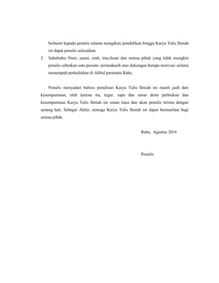 berhenti kepada penulis selama mengikuti pendidikan hingga Karya Tulis Ilmiah
ini dapat penulis selesaikan.
5. Sahabatku Nure, yanni, erah, ima,ihsan dan semua pihak yang tidak mungkin
penulis sebutkan satu persatu ,terimakasih atas dukungan berupa motivasi selama
menempuh perkuliahan di Akbid paramata Raha.
Penulis menyadari bahwa penulisan Karya Tulis Ilmiah ini masih jauh dari
kesempurnaan, oleh karena itu, tegur, sapa dan saran demi perbaikan dan
kesempurnaan Karya Tulis Ilmiah ini senan tiasa dan akan penulis terima dengan
senang hati. Sebagai Akhir, semoga Karya Tulis Ilmiah ini dapat bermanfaat bagi
semua pihak.
Raha, Agustus 2016
Penulis
 