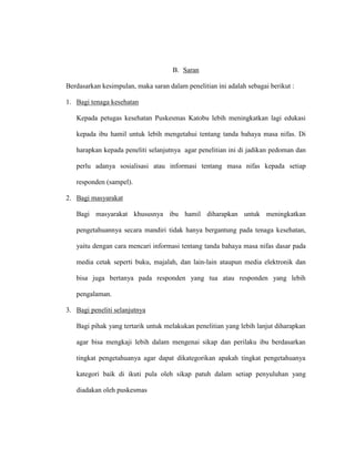 B. Saran
Berdasarkan kesimpulan, maka saran dalam penelitian ini adalah sebagai berikut :
1. Bagi tenaga kesehatan
Kepada petugas kesehatan Puskesmas Katobu lebih meningkatkan lagi edukasi
kepada ibu hamil untuk lebih mengetahui tentang tanda bahaya masa nifas. Di
harapkan kepada peneliti selanjutnya agar penelitian ini di jadikan pedoman dan
perlu adanya sosialisasi atau informasi tentang masa nifas kepada setiap
responden (sampel).
2. Bagi masyarakat
Bagi masyarakat khususnya ibu hamil diharapkan untuk meningkatkan
pengetahuannya secara mandiri tidak hanya bergantung pada tenaga kesehatan,
yaitu dengan cara mencari informasi tentang tanda bahaya masa nifas dasar pada
media cetak seperti buku, majalah, dan lain-lain ataupun media elektronik dan
bisa juga bertanya pada responden yang tua atau responden yang lebih
pengalaman.
3. Bagi peneliti selanjutnya
Bagi pihak yang tertarik untuk melakukan penelitian yang lebih lanjut diharapkan
agar bisa mengkaji lebih dalam mengenai sikap dan perilaku ibu berdasarkan
tingkat pengetahuanya agar dapat dikategorikan apakah tingkat pengetahuanya
kategori baik di ikuti pula oleh sikap patuh dalam setiap penyuluhan yang
diadakan oleh puskesmas
 