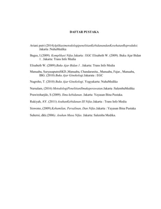 DAFTAR PUSTAKA
Ariani putri (2014)AplikasimetodologipenelitianKebidanandanKesehatanReproduksi.
Jakarta :NuhaMedika
Bagus, I.(2009). Komplikasi Nifas.Jakarta : EGC Elisabeth W. (2009). Buku Ajar Bidan
1 . Jakarta: Trans Info Media
Elisabeth W. (2009).Buku Ajar Bidan 1 . Jakarta: Trans Info Media
Manuaba, SuryasaputraSKD.,Manuaba, Chandaranita., Manuaba, Fajar., Manuaba,
IBG. (2010) Buku Ajar Ginekologi.Jakarata : EGC
Nugroho, T. (2010) Buku Ajar Ginekologi. Yogyakarta: NuhaMedika
Nursalam, (2016) MetodologiPenelitianIlmukeperawatan.Jakarta :SalembaMedika
Prawiroharjdo, S (2009). Ilmu kebidanan. Jakarta: Yayasan Bina Pustaka.
Rukiyah, AY. (2011) AsuhanKebidanan III Nifas.Jakarta : Trans Info Media
Siswono, (2009).Kehamilan, Persalinan, Dan Nifas.Jakarta : Yayasan Bina Pustaka
Suherni, dkk.(2006). Asuhan Masa Nifas. Jakarta: Salemba Medika.
 