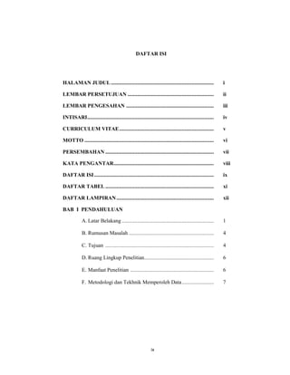 10
DAFTAR ISI
HALAMAN JUDUL.......................................................................... i
LEMBAR PERSETUJUAN .............................................................. ii
LEMBAR PENGESAHAN ............................................................... iii
INTISARI........................................................................................... iv
CURRICULUM VITAE.................................................................... v
MOTTO ............................................................................................. vi
PERSEMBAHAN .............................................................................. vii
KATA PENGANTAR........................................................................ viii
DAFTAR ISI...................................................................................... ix
DAFTAR TABEL .............................................................................. xi
DAFTAR LAMPIRAN...................................................................... xii
BAB I PENDAHULUAN
A. Latar Belakang .................................................................. 1
B. Rumusan Masalah ............................................................. 4
C. Tujuan .............................................................................. 4
D. Ruang Lingkup Penelitian.................................................. 6
E. Manfaat Penelitian ............................................................ 6
F. Metodologi dan Tekhnik Memperoleh Data....................... 7
ix
 