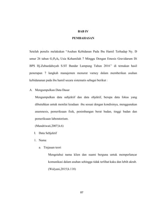 87
BAB IV
PEMBAHASAN
Setelah penulis melakukan “Asuhan Kebidanan Pada Ibu Hamil Terhadap Ny. D
umur 26 tahun G1P0A0 Usia Kehamilah 7 Minggu Dengan Emesis Gravidarum Di
BPS Hj.Zubaedahsyah S.ST Bandar Lampung Tahun 2016’’ di temukan hasil
penerapan 7 langkah manajemen menurut varney dalam memberikan asuhan
kebidananan pada ibu hamil secara sistematis sebagai berikut :
A. Mengumpulkan Data Dasar
Mengumpulkan data subjektif dan data objektif, berupa data fokus yang
dibutuhkan untuk menilai keadaan ibu sesuai dengan kondisinya, menggunakan
anamnesis, pemeriksaan fisik, penimbangan berat badan, tinggi badan dan
pemeriksaan laboratorium.
(Mandriwati,2007;h.6)
I. Data Sebjektif
1. Nama
a. Tinjauan teori
Mengetahui nama klien dan suami berguna untuk memperlancar
komunikasi dalam asuhan sehingga tidak terlihat kaku dan lebih akrab.
(Walyani,2015;h.118)
87
 