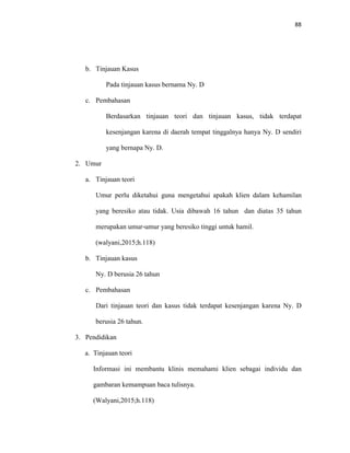 88
b. Tinjauan Kasus
Pada tinjauan kasus bernama Ny. D
c. Pembahasan
Berdasarkan tinjauan teori dan tinjauan kasus, tidak terdapat
kesenjangan karena di daerah tempat tinggalnya hanya Ny. D sendiri
yang bernapa Ny. D.
2. Umur
a. Tinjauan teori
Umur perlu diketahui guna mengetahui apakah klien dalam kehamilan
yang beresiko atau tidak. Usia dibawah 16 tahun dan diatas 35 tahun
merupakan umur-umur yang beresiko tinggi untuk hamil.
(walyani,2015;h.118)
b. Tinjauan kasus
Ny. D berusia 26 tahun
c. Pembahasan
Dari tinjauan teori dan kasus tidak terdapat kesenjangan karena Ny. D
berusia 26 tahun.
3. Pendidikan
a. Tinjauan teori
Informasi ini membantu klinis memahami klien sebagai individu dan
gambaran kemampuan baca tulisnya.
(Walyani,2015;h.118)
 