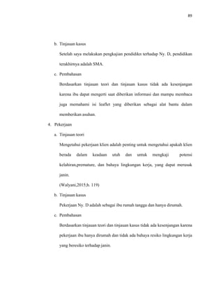 89
b. Tinjauan kasus
Setelah saya melakukan pengkajian pendidikn terhadap Ny. D, pendidikan
terakhirnya adalah SMA.
c. Pembahasan
Berdasarkan tinjauan teori dan tinjauan kasus tidak ada kesenjangan
karena ibu dapat mengerti saat diberikan informasi dan mampu membaca
juga memahami isi leaflet yang diberikan sebagai alat bantu dalam
memberikan asuhan.
4. Pekerjaan
a. Tinjauan teori
Mengetahui pekerjaan klien adalah penting untuk mengetahui apakah klien
berada dalam keadaan utuh dan untuk mengkaji potensi
kelahiran,premature, dan bahaya lingkungan kerja, yang dapat merusak
janin.
(Walyani,2015;h. 119)
b. Tinjauan kasus
Pekerjaan Ny. D adalah sebagai ibu rumah tangga dan hanya dirumah.
c. Pembahasan
Berdasarkan tinjauan teori dan tinjauan kasus tidak ada kesenjangan karena
pekerjaan ibu hanya dirumah dan tidak ada bahaya resiko lingkungan kerja
yang beresiko terhadap janin.
 