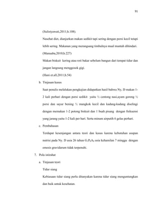 91
(Sulistyawati,2011;h.108).
Nasehat diet, dianjurkan makan sedikit tapi sering dengan porsi kecil tetapi
lebih sering. Makanan yang merangsang timbulnya mual muntah dihindari.
(Manuaba,2010;h.227)
Makan biskuit kering atau roti bakar sebelum bangun dari tempat tidur dan
jangan langsung menggosok gigi.
(Hani et.all,2011;h.54)
b. Tinjauan kasus
Saat penulis melalukan pengkajian didapatkan hasil bahwa Ny, D makan 1-
2 kali perhari dengan porsi sedikit yaitu ½ centong nasi,ayam goreng ½
porsi dan sayur bening ½ mangkok kecil dan kadang-kadang diselingi
dengan memakan 1-2 potong biskuit dan 1 buah pisang dengan frekuensi
yang jarang yaitu 1-2 kali per hari. Serta minum airputih 6 gelas perhari.
c. Pembahasan
Terdapat kesenjangan antara teori dan kasus karena kebutuhan asupan
nutrisi pada Ny. D usia 26 tahun G1P0A0 usia kehamilan 7 minggu dengan
emesis gravidarum tidak terpenuhi.
7. Pola istirahat
a. Tinjauan teori
Tidur siang
Kebiasaan tidur siang perlu ditanyakan karena tidur siang menguntungkan
dan baik untuk kesehatan.
 