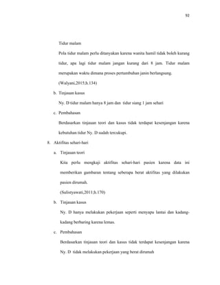 92
Tidur malam
Pola tidur malam perlu ditanyakan karena wanita hamil tidak boleh kurang
tidur, apa lagi tidur malam jangan kurang dari 8 jam. Tidur malam
merupakan waktu dimana proses pertumbuhan janin berlangsung.
(Walyani,2015;h.134)
b. Tinjauan kasus
Ny. D tidur malam hanya 8 jam dan tidur siang 1 jam sehari
c. Pembahasan
Berdasarkan tinjauan teori dan kasus tidak terdapat kesenjangan karena
kebutuhan tidur Ny. D sudah tercukupi.
8. Aktifitas sehari-hari
a. Tinjauan teori
Kita perlu mengkaji aktifitas sehari-hari pasien karena data ini
memberikan gambaran tentang seberapa berat aktifitas yang dilakukan
pasien dirumah.
(Sulistyawati,2011;h.170)
b. Tinjauan kasus
Ny. D hanya melakukan pekerjaan seperti menyapu lantai dan kadang-
kadang berbaring karena lemas.
c. Pembahasan
Berdasarkan tinjauan teori dan kasus tidak terdapat kesenjangan karena
Ny. D tidak melakukan pekerjaan yang berat dirumah
 