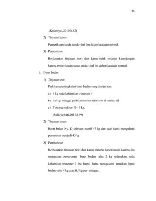94
(Kusmiyati,2010;h.62)
2) Tinjauan kasus
Pemeriksaan tanda-tanda vital ibu dalam keadaan normal.
3) Pembahasan
Berdasarkan tinjauan teori dan kasus tidak terdapat kesenjangan
karena pemeriksaan tanda-tanda vital ibu dalam keadaan normal.
b. Berat badan
1) Tinjauan teori
Perkiraan peningkatan berat badan yang dianjurkan:
a) 4 kg pada kehamilan trimester I
b) 0,5 kg/ minggu pada kehamilan trimester II sampai III
c) Totalnya sekitar 15-16 kg.
(Sulistyawati,2011;h.69)
2) Tinjauan kasus
Berat badan Ny. D sebelum hamil 47 kg dan saat hamil mengalami
penurunan menjadi 45 kg
3) Pembahasan
Berdasarkan tinjauan teori dan kasus terdapat kesenjangan karena ibu
mengalami penurunan berat badan yaitu 2 kg sedangkan pada
kehamilan trimester I ibu hamil harus mengalami kenaikan berat
badan yaitu 4 kg atau 0,3 kg per minggu..
 
