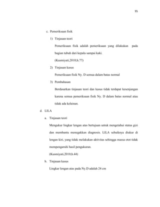 95
c. Pemeriksaan fisik
1) Tinjauan teori
Pemeriksaan fisik adalah pemeriksaan yang dilakukan pada
bagian tubuh dari kepala sampai kaki.
(Kusmiyati,2010;h.77)
2) Tinjauan kasus
Pemeriksaan fisik Ny. D semua dalam batas normal
3) Pembahasan
Berdasarkan tinjauan teori dan kasus tidak terdapat kesenjangan
karena semua pemeriksaan fisik Ny. D dalam batas normal atau
tidak ada kelainan.
d. LILA
a. Tinjauan teori
Mengukur lingkar lengan atas bertujuan untuk mengetahui status gizi
dan membantu menegakkan diagnosis. LILA sebaiknya diukur di
lengan kiri, yang tidak melakukan aktivitas sehingga massa otot tidak
mempengaruhi hasil pengukuran.
(Kusmiyati,2010;h.44)
b. Tinjauan kasus
Lingkar lengan atas pada Ny.D adalah 24 cm
 