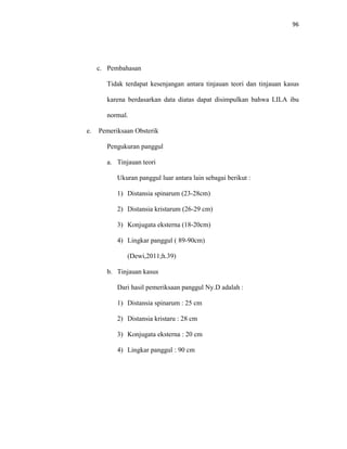 96
c. Pembahasan
Tidak terdapat kesenjangan antara tinjauan teori dan tinjauan kasus
karena berdasarkan data diatas dapat disimpulkan bahwa LILA ibu
normal.
e. Pemeriksaan Obsterik
Pengukuran panggul
a. Tinjauan teori
Ukuran panggul luar antara lain sebagai berikut :
1) Distansia spinarum (23-28cm)
2) Distansia kristarum (26-29 cm)
3) Konjugata eksterna (18-20cm)
4) Lingkar panggul ( 89-90cm)
(Dewi,2011;h.39)
b. Tinjauan kasus
Dari hasil pemeriksaan panggul Ny.D adalah :
1) Distansia spinarum : 25 cm
2) Distansia kristaru : 28 cm
3) Konjugata eksterna : 20 cm
4) Lingkar panggul : 90 cm
 