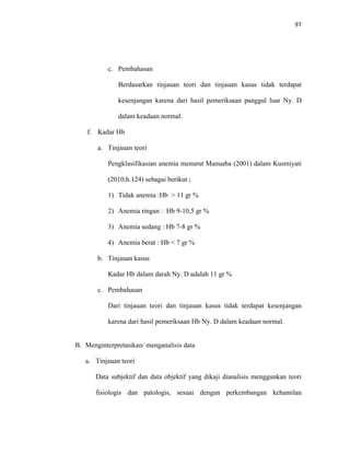 97
c. Pembahasan
Berdasarkan tinjauan teori dan tinjauan kasus tidak terdapat
kesenjangan karena dari hasil pemeriksaan panggul luar Ny. D
dalam keadaan normal.
f. Kadar Hb
a. Tinjauan teori
Pengklasifikasian anemia menurut Manuaba (2001) dalam Kusmiyati
(2010;h.124) sebagai berikut ;
1) Tidak anemia :Hb > 11 gr %
2) Anemia ringan : Hb 9-10,5 gr %
3) Anemia sedang : Hb 7-8 gr %
4) Anemia berat : Hb < 7 gr %
b. Tinjauan kasus
Kadar Hb dalam darah Ny. D adalah 11 gr %
c. Pembahasan
Dari tinjauan teori dan tinjauan kasus tidak terdapat kesenjangan
karena dari hasil pemeriksaan Hb Ny. D dalam keadaan normal.
B. Menginterpretasikan/ menganalisis data
a. Tinjauan teori
Data subjektif dan data objektif yang dikaji dianalisis menggunkan teori
fisiologis dan patologis, sesuai dengan perkembangan kehamilan
 