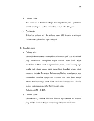 99
b. Tinjauan kasus
Pada kasus Ny. D ditemukan adanya masalah potensial yaitu Hiperemesis
Gravidarum tingkat I apabila Emesis Gravidarum tidak ditangani.
c. Pembahasan
Bedasarkan tinjauan teori dan tinjauan kasus tidak terdapat kesenjangan
karena emesis gravidarum dapat ditangani.
D. Tindakan segera
a. Tinjauan teori
Dalam pelaksanaannya terkadang bidan dihadapkan pada beberapa situasi
yang memerlukan penanganan segera dimana bidan harus segra
melakukan tindakan untuk menyelamatkan pasien, namun kadang juga
berada pada situasi pasien yang memerlukan tindakan segera tetapi
menunggu instruksi dokter,atau bahkan mungkin juga situasi pasien yang
memerlukan konsultasi dengan tim kesehatan lain. Disini bidan sangat
dituntut kemampuannya untuk dapat selalu melakukan evaluasi keadaan
passion agar asuhan yang diberikan tepat dan aman.
(Sulistyawati,2011;h. 182)
b. Tinjauan kasus
Dalam kasus Ny. D tidak dilakukan tindakan segera karena ada masalah
yang bersifat potensial dengan cara meningkatkan intake nutrisi ibu
 