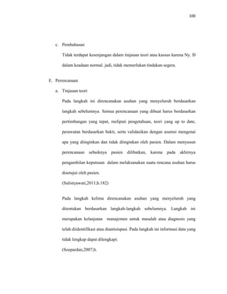 100
c. Pembahasan
Tidak terdapat kesenjangan dalam tinjauan teori atau kassus karena Ny. D
dalam keadaan normal. jadi, tidak memerlukan tindakan segera.
E. Perencanaan
a. Tinjauan teori
Pada langkah ini direncanakan asuhan yang menyeluruh berdasarkan
langkah sebelumnya. Semua perencanaan yang dibuat harus berdasarkan
pertimbangan yang tepat, meliputi pengetahuan, teori yang up to date,
perawatan berdasarkan bukti, serta validasikan dengan asumsi mengenai
apa yang diinginkan dan tidak diinginkan oleh pasien. Dalam menyusun
perencanaan sebaiknya pasien dilibatkan, karena pada akhirnya
pengambilan keputusan dalam melaksanakan suatu rencana asuhan harus
disetujui oleh pasien.
(Sulistyawati,2011;h.182)
Pada langkah kelima direncanakan asuhan yang menyeluruh yang
ditentukan berdasarkan langkah-langkah sebelumnya. Langkah ini
merupakan kelanjutan manajemen untuk masalah atau diagnosis yang
telah diidentifikasi atau diantisispasi. Pada langkah ini informasi data yang
tidak lengkap dapat dilengkapi.
(Soepardan,2007;h.
 