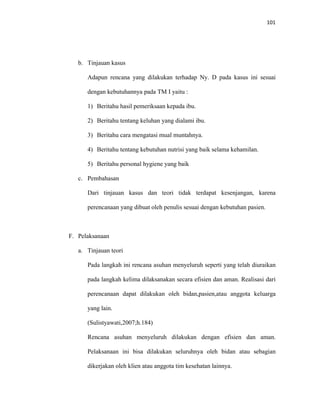 101
b. Tinjauan kasus
Adapun rencana yang dilakukan terhadap Ny. D pada kasus ini sesuai
dengan kebutuhannya pada TM I yaitu :
1) Beritahu hasil pemeriksaan kepada ibu.
2) Beritahu tentang keluhan yang dialami ibu.
3) Beritahu cara mengatasi mual muntahnya.
4) Beritahu tentang kebutuhan nutrisi yang baik selama kehamilan.
5) Beritahu personal hygiene yang baik
c. Pembahasan
Dari tinjauan kasus dan teori tidak terdapat kesenjangan, karena
perencanaan yang dibuat oleh penulis sesuai dengan kebutuhan pasien.
F. Pelaksanaan
a. Tinjauan teori
Pada langkah ini rencana asuhan menyeluruh seperti yang telah diuraikan
pada langkah kelima dilaksanakan secara efisien dan aman. Realisasi dari
perencanaan dapat dilakukan oleh bidan,pasien,atau anggota keluarga
yang lain.
(Sulistyawati,2007;h.184)
Rencana asuhan menyeluruh dilakukan dengan efisien dan aman.
Pelaksanaan ini bisa dilakukan seluruhnya oleh bidan atau sebagian
dikerjakan oleh klien atau anggota tim kesehatan lainnya.
 