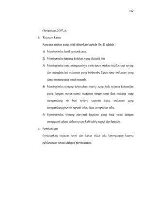 102
(Soepardan,2007,;h.
b. Tinjauan kasus
Rencana asuhan yang telah diberikan kepada Ny. D adalah :
1) Memberitahu hasil pemeriksaan.
2) Memberitahu tentang keluhan yang dialami ibu
3) Memberitahu cara mengatasinya yaitu tetap makan sedikit tapi sering
dan menghindari makanan yang berbumbu keras serta makanan yang
dapat merangsang mual muntah.
4) Memberitahu tentang kebutuhan nutrisi yang baik selama kehamilan
yaitu dengan mengosumsi makanan tinggi serat dan makana yang
mengandung zat besi seperti sayuran hijau, makanan yang
mengandung protein seperti telur, ikan ,temped an tahu.
5) Memberitahu tentang personal hygiene yang baik yaitu dengan
mengganti celana dalam setiap kali habis mandi dan lembab.
c. Pembahasan
Berdasarkan tinjauan teori dan kasus tidak ada kesenjangan karena
pelaksanaan sesuai dengan perencanaan.
 