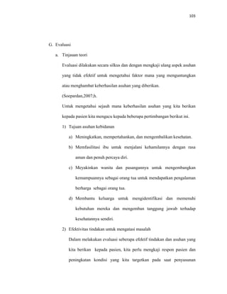 103
G. Evaluasi
a. Tinjauan teori
Evaluasi dilakukan secara silkus dan dengan mengkaji ulang aspek asuhan
yang tidak efektif untuk mengetahui faktor mana yang menguntungkan
atau menghambat keberhasilan asuhan yang diberikan.
(Soepardan,2007;h.
Untuk mengetahui sejauh mana keberhasilan asuhan yang kita berikan
kepada pasien kita mengacu kepada beberapa pertimbangan berikut ini.
1) Tujuan asuhan kebidanan
a) Meningkatkan, mempertahankan, dan mengembalikan kesehatan.
b) Memfasilitasi ibu untuk menjalani kehamilannya dengan rasa
aman dan penuh percaya diri.
c) Meyakinkan wanita dan pasangannya untuk mengembangkan
kemampuannya sebagai orang tua untuk mendapatkan pengalaman
berharga sebagai orang tua.
d) Membantu keluarga untuk mengidentifikasi dan memenuhi
kebutuhan mereka dan mengemban tanggung jawab terhadap
kesehatannya sendiri.
2) Efektivitas tindakan untuk mengatasi masalah
Dalam melakukan evaluasi seberapa efektif tindakan dan asuhan yang
kita berikan kepada pasien, kita perlu mengkaji respon pasien dan
peningkatan kondisi yang kita targetkan pada saat penyusunan
 