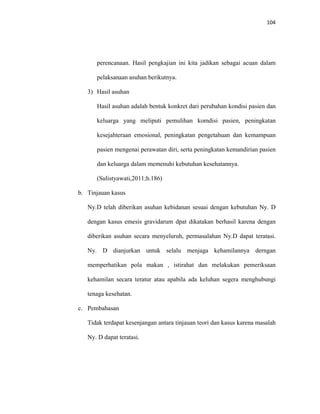 104
perencanaan. Hasil pengkajian ini kita jadikan sebagai acuan dalam
pelaksanaan asuhan berikutnya.
3) Hasil asuhan
Hasil asuhan adalah bentuk konkret dari perubahan kondisi pasien dan
keluarga yang meliputi pemulihan komdisi pasien, peningkatan
kesejahteraan emosional, peningkatan pengetahuan dan kemampuan
pasien mengenai perawatan diri, serta peningkatan kemandirian pasien
dan keluarga dalam memenuhi kebutuhan kesehatannya.
(Sulistyawati,2011;h.186)
b. Tinjauan kasus
Ny.D telah diberikan asuhan kebidanan sesuai dengan kebutuhan Ny. D
dengan kasus emesis gravidarum dpat dikatakan berhasil karena dengan
diberikan asuhan secara menyeluruh, permasalahan Ny.D dapat teratasi.
Ny. D dianjurkan untuk selalu menjaga kehamilannya derngan
memperhatikan pola makan , istirahat dan melakukan pemeriksaan
kehamilan secara teratur atau apabila ada keluhan segera menghubungi
tenaga kesehatan.
c. Pembahasan
Tidak terdapat kesenjangan antara tinjauan teori dan kasus karena masalah
Ny. D dapat teratasi.
 