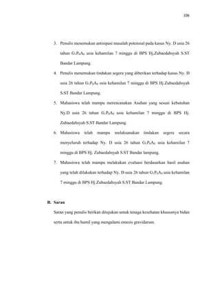 106
3. Penulis menemukan antisipasi masalah potensial pada kasus Ny. D usia 26
tahun G1P0A0 usia kehamilan 7 minggu di BPS Hj,Zubaedahsyah S.ST
Bandar Lampung.
4. Penulis menemukan tindakan segera yang diberikan terhadap kasus Ny. D
usia 26 tahun G1P0A0 usia kehamilan 7 minggu di BPS Hj.Zubaedahsyah
S.ST Bandar Lampung.
5. Mahasiswa telah mampu merencanakan Asuhan yang sesuai kebutuhan
Ny.D usia 26 tahun G1P0A0 usia kehamilan 7 minggu di BPS Hj.
Zubaedahsyah S.ST Bandar Lampung.
6. Mahasiswa telah mampu melaksanakan tindakan segera secara
menyeluruh terhadap Ny. D usia 26 tahun G1P0A0 usia kehamilan 7
minggu di BPS Hj. Zubaedahsyah S.ST Bandar lampung.
7. Mahasiswa telah mampu melakukan evaluasi berdasarkan hasil asuhan
yang telah dilakukan terhadap Ny. D usia 26 tahun G1P0A0 usia kehamilan
7 minggu di BPS Hj.Zubaedahsyah S.ST Bandar Lampung.
B. Saran
Saran yang penulis berikan ditujukan untuk tenaga kesehatan khususnya bidan
serta untuk ibu hamil yang mengalami emesis gravidarum.
 
